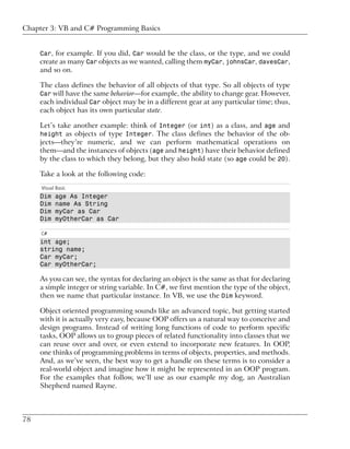 Chapter 3: VB and C# Programming Basics


     Car, for example. If you did, Car would be the class, or the type, and we could
     create as many Car objects as we wanted, calling them myCar, johnsCar, davesCar,
     and so on.

     The class defines the behavior of all objects of that type. So all objects of type
     Car will have the same behavior—for example, the ability to change gear. However,
     each individual Car object may be in a different gear at any particular time; thus,
     each object has its own particular state.

     Let’s take another example: think of Integer (or int) as a class, and age and
     height as objects of type Integer. The class defines the behavior of the ob-
     jects—they’re numeric, and we can perform mathematical operations on
     them—and the instances of objects (age and height) have their behavior defined
     by the class to which they belong, but they also hold state (so age could be 20).

     Take a look at the following code:
     Visual Basic
     Dim   age As Integer
     Dim   name As String
     Dim   myCar as Car
     Dim   myOtherCar as Car

     C#
     int age;
     string name;
     Car myCar;
     Car myOtherCar;

     As you can see, the syntax for declaring an object is the same as that for declaring
     a simple integer or string variable. In C#, we first mention the type of the object,
     then we name that particular instance. In VB, we use the Dim keyword.

     Object oriented programming sounds like an advanced topic, but getting started
     with it is actually very easy, because OOP offers us a natural way to conceive and
     design programs. Instead of writing long functions of code to perform specific
     tasks, OOP allows us to group pieces of related functionality into classes that we
     can reuse over and over, or even extend to incorporate new features. In OOP,
     one thinks of programming problems in terms of objects, properties, and methods.
     And, as we’ve seen, the best way to get a handle on these terms is to consider a
     real-world object and imagine how it might be represented in an OOP program.
     For the examples that follow, we’ll use as our example my dog, an Australian
     Shepherd named Rayne.



78
 