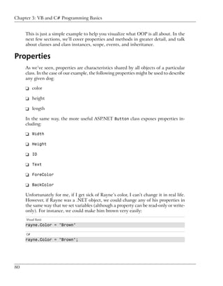 Chapter 3: VB and C# Programming Basics


     This is just a simple example to help you visualize what OOP is all about. In the
     next few sections, we’ll cover properties and methods in greater detail, and talk
     about classes and class instances, scope, events, and inheritance.

Properties
     As we’ve seen, properties are characteristics shared by all objects of a particular
     class. In the case of our example, the following properties might be used to describe
     any given dog:

     ❑ color

     ❑ height

     ❑ length

     In the same way, the more useful ASP.NET Button class exposes properties in-
     cluding:

     ❑ Width

     ❑ Height

     ❑ ID

     ❑ Text

     ❑ ForeColor

     ❑ BackColor

     Unfortunately for me, if I get sick of Rayne’s color, I can’t change it in real life.
     However, if Rayne was a .NET object, we could change any of his properties in
     the same way that we set variables (although a property can be read-only or write-
     only). For instance, we could make him brown very easily:
     Visual Basic
     rayne.Color = "Brown"

     C#
     rayne.Color = "Brown";




80
 