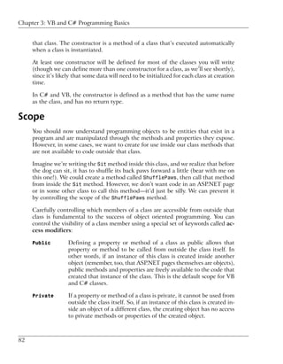 Chapter 3: VB and C# Programming Basics


     that class. The constructor is a method of a class that’s executed automatically
     when a class is instantiated.

     At least one constructor will be defined for most of the classes you will write
     (though we can define more than one constructor for a class, as we’ll see shortly),
     since it’s likely that some data will need to be initialized for each class at creation
     time.

     In C# and VB, the constructor is defined as a method that has the same name
     as the class, and has no return type.

Scope
     You should now understand programming objects to be entities that exist in a
     program and are manipulated through the methods and properties they expose.
     However, in some cases, we want to create for use inside our class methods that
     are not available to code outside that class.

     Imagine we’re writing the Sit method inside this class, and we realize that before
     the dog can sit, it has to shuffle its back paws forward a little (bear with me on
     this one!). We could create a method called ShufflePaws, then call that method
     from inside the Sit method. However, we don’t want code in an ASP.NET page
     or in some other class to call this method—it’d just be silly. We can prevent it
     by controlling the scope of the ShufflePaws method.

     Carefully controlling which members of a class are accessible from outside that
     class is fundamental to the success of object oriented programming. You can
     control the visibility of a class member using a special set of keywords called ac-
     cess modifiers:

     Public         Defining a property or method of a class as public allows that
                    property or method to be called from outside the class itself. In
                    other words, if an instance of this class is created inside another
                    object (remember, too, that ASP.NET pages themselves are objects),
                    public methods and properties are freely available to the code that
                    created that instance of the class. This is the default scope for VB
                    and C# classes.

     Private        If a property or method of a class is private, it cannot be used from
                    outside the class itself. So, if an instance of this class is created in-
                    side an object of a different class, the creating object has no access
                    to private methods or properties of the created object.



82
 