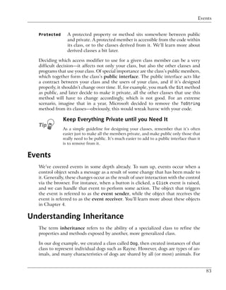 Events


  Protected      A protected property or method sits somewhere between public
                 and private. A protected member is accessible from the code within
                 its class, or to the classes derived from it. We’ll learn more about
                 derived classes a bit later.

  Deciding which access modifier to use for a given class member can be a very
  difficult decision—it affects not only your class, but also the other classes and
  programs that use your class. Of special importance are the class’s public members,
  which together form the class’s public interface. The public interface acts like
  a contract between your class and the users of your class, and if it’s designed
  properly, it shouldn’t change over time. If, for example, you mark the Sit method
  as public, and later decide to make it private, all the other classes that use this
  method will have to change accordingly, which is not good. For an extreme
  scenario, imagine that in a year, Microsoft decided to remove the ToString
  method from its classes—obviously, this would wreak havoc with your code.

              Keep Everything Private until you Need It
              As a simple guideline for designing your classes, remember that it’s often
              easier just to make all the members private, and make public only those that
              really need to be public. It’s much easier to add to a public interface than it
              is to remove from it.


Events
  We’ve covered events in some depth already. To sum up, events occur when a
  control object sends a message as a result of some change that has been made to
  it. Generally, these changes occur as the result of user interaction with the control
  via the browser. For instance, when a button is clicked, a Click event is raised,
  and we can handle that event to perform some action. The object that triggers
  the event is referred to as the event sender, while the object that receives the
  event is referred to as the event receiver. You’ll learn more about these objects
  in Chapter 4.

Understanding Inheritance
  The term inheritance refers to the ability of a specialized class to refine the
  properties and methods exposed by another, more generalized class.

  In our dog example, we created a class called Dog, then created instances of that
  class to represent individual dogs such as Rayne. However, dogs are types of an-
  imals, and many characteristics of dogs are shared by all (or most) animals. For


                                                                                                83
 
