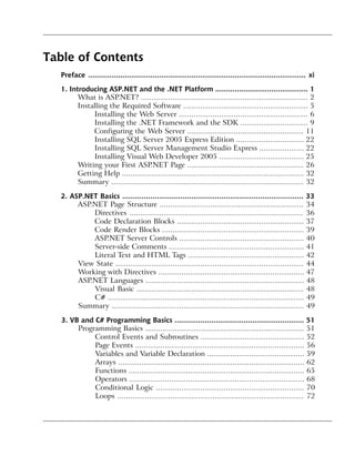 Table of Contents
   Preface ..................................................................................................... xi

   1. Introducing ASP.NET and the .NET Platform ........................................... 1
         What is ASP.NET? ............................................................................... 2
         Installing the Required Software ........................................................... 5
              Installing the Web Server ............................................................. 6
              Installing the .NET Framework and the SDK ................................ 9
              Configuring the Web Server ....................................................... 11
              Installing SQL Server 2005 Express Edition ................................ 22
              Installing SQL Server Management Studio Express ..................... 22
              Installing Visual Web Developer 2005 ........................................ 25
         Writing your First ASP.NET Page ....................................................... 26
         Getting Help ...................................................................................... 32
         Summary ........................................................................................... 32

   2. ASP.NET Basics .................................................................................... 33
        ASP.NET Page Structure .................................................................... 34
            Directives .................................................................................. 36
            Code Declaration Blocks ............................................................ 37
            Code Render Blocks ................................................................... 39
            ASP.NET Server Controls ........................................................... 40
            Server-side Comments ................................................................ 41
            Literal Text and HTML Tags ....................................................... 42
        View State ......................................................................................... 44
        Working with Directives ..................................................................... 47
        ASP.NET Languages ........................................................................... 48
            Visual Basic ............................................................................... 48
            C# ............................................................................................. 49
        Summary ........................................................................................... 49

   3. VB and C# Programming Basics ............................................................ 51
        Programming Basics ........................................................................... 51
             Control Events and Subroutines ................................................. 52
             Page Events ................................................................................ 56
             Variables and Variable Declaration .............................................. 59
             Arrays ........................................................................................ 62
             Functions ................................................................................... 65
             Operators ................................................................................... 68
             Conditional Logic ...................................................................... 70
             Loops ........................................................................................ 72
 