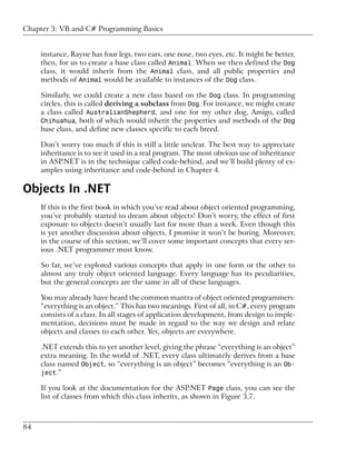 Chapter 3: VB and C# Programming Basics


     instance, Rayne has four legs, two ears, one nose, two eyes, etc. It might be better,
     then, for us to create a base class called Animal. When we then defined the Dog
     class, it would inherit from the Animal class, and all public properties and
     methods of Animal would be available to instances of the Dog class.

     Similarly, we could create a new class based on the Dog class. In programming
     circles, this is called deriving a subclass from Dog. For instance, we might create
     a class called AustralianShepherd, and one for my other dog, Amigo, called
     Chihuahua, both of which would inherit the properties and methods of the Dog
     base class, and define new classes specific to each breed.

     Don’t worry too much if this is still a little unclear. The best way to appreciate
     inheritance is to see it used in a real program. The most obvious use of inheritance
     in ASP.NET is in the technique called code-behind, and we’ll build plenty of ex-
     amples using inheritance and code-behind in Chapter 4.

Objects In .NET
     If this is the first book in which you’ve read about object oriented programming,
     you’ve probably started to dream about objects! Don’t worry, the effect of first
     exposure to objects doesn’t usually last for more than a week. Even though this
     is yet another discussion about objects, I promise it won’t be boring. Moreover,
     in the course of this section, we’ll cover some important concepts that every ser-
     ious .NET programmer must know.

     So far, we’ve explored various concepts that apply in one form or the other to
     almost any truly object oriented language. Every language has its peculiarities,
     but the general concepts are the same in all of these languages.

     You may already have heard the common mantra of object oriented programmers:
     “everything is an object.” This has two meanings. First of all, in C#, every program
     consists of a class. In all stages of application development, from design to imple-
     mentation, decisions must be made in regard to the way we design and relate
     objects and classes to each other. Yes, objects are everywhere.

     .NET extends this to yet another level, giving the phrase “everything is an object”
     extra meaning. In the world of .NET, every class ultimately derives from a base
     class named Object, so “everything is an object” becomes “everything is an Ob-
     ject.”

     If you look at the documentation for the ASP.NET Page class, you can see the
     list of classes from which this class inherits, as shown in Figure 3.7.



84
 