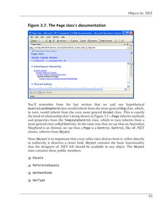 Objects In .NET


Figure 3.7. The Page class’s documentation




You’ll remember from the last section that we said our hypothetical
AustralianShepherd class would inherit from the more general Dog class, which,
in turn, would inherit from the even more general Animal class. This is exactly
the kind of relationship that’s being shown in Figure 3.7—Page inherits methods
and properties from the TemplateControl class, which in turn inherits from a
more general class called Control. In the same way that we say that an Australian
Shepherd is an Animal, we say that a Page is a Control. Control, like all .NET
classes, inherits from Object.

Since Object is so important that every other class derives from it, either directly
or indirectly, it deserves a closer look. Object contains the basic functionality
that the designers of .NET felt should be available in any object. The Object
class contains these public members:

❑ Equals

❑ ReferenceEquals

❑ GetHashCode

❑ GetType



                                                                                       85
 
