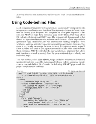 Using Code-behind Files


  As we’ve imported that namespace, we have access to all the classes that it con-
  tains.


Using Code-behind Files
  Most companies that employ web development teams usually split projects into
  two groups—visual design and functional development—because software engin-
  eers are usually poor designers, and designers are often poor engineers. Until
  now, our ASP.NET pages have contained code render blocks that place VB or
  C# code directly into the ASP.NET page. The problem with this approach is that
  there’s no separation between the presentational elements of the page and the
  application logic. Traditional ASP was infamous for creating “spaghetti” code,
  which was scattered and intertwined throughout the presentation elements. This
  made it very tricky to manage the code between development teams, as you’ll
  know if you’ve ever tried to pick apart someone else’s ASP code. In response to
  these problems, ASP.NET introduced a new development approach that allows
  code developers to work separately from the presentation designers who lay out
  individual pages.

  This new method, called code-behind, keeps all of your presentational elements
  (controls) inside the .aspx file, but moves all of your code to a separate class in
  a .vb or .cs code-behind file. Consider the following ASP.NET page, which dis-
  plays a simple button and label:

  Visual Basic                                                  File: Hello.aspx (excerpt)
  <!DOCTYPE html PUBLIC "-//W3C//DTD XHTML 1.0 Strict//EN"
      "http://www.w3.org/TR/xhtml1/DTD/xhtml1-strict.dtd">
  <html>
    <head>
      <title>Sample Page using VB</title>
      <script runat="server" language="VB">
         Sub Click(s As Object, e As EventArgs)
           messageLabel.Text = "Hello World"
         End Sub
      </script>
    </head>
    <body>
      <form runat="server">
         <asp:Button id="submitButton" Text="Click Me"
             runat="server" OnClick="Click" />
         <asp:Label id="messageLabel" runat="server" />
      </form>




                                                                                             87
 