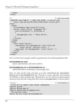 Chapter 3: VB and C# Programming Basics


       </body>
     </html>

     C#                                                           File: Hello.aspx (excerpt)
     <!DOCTYPE html PUBLIC "-//W3C//DTD XHTML 1.0 Strict//EN"
         "http://www.w3.org/TR/xhtml1/DTD/xhtml1-strict.dtd">
     <html>
       <head>
         <title>Sample Page using C#</title>
         <script runat="server" language="C#">
            void Click(Object s, EventArgs e)
            {
              messageLabel.Text = "Hello World";
            }
         </script>
       </head>
       <body>
         <form runat="server">
            <asp:Button id="submitButton" Text="Click Me"
                 runat="server" OnClick="Click" />
            <asp:Label id="messageLabel" runat="server" />
         </form>
       </body>
     </html>

     Let’s see how this example could be separated into the following distinct files:

     HelloCodeBehind.aspx
          layout, presentation, and static content

     HelloCodeBehind.vb or HelloCodeBehind.cs
          code-behind files containing a custom page class

     First, we take all the code and place it in the code-behind file (HelloCode-
     Behind.vb or HelloCodeBehind.cs). This file is a pure code file, and contains
     no HTML or other markup tags. Nevertheless, we can still access presentation
     elements from this file, using their IDs (such as messageLabel) as shown below:

     Visual Basic                                                  File: HelloCodeBehind.vb
     ' First off we import some useful namespaces
     Imports System
     Imports System.Web.UI
     Imports System.Web.UI.WebControls
     ' The partial class
     Public Partial Class HelloCodeBehind



88
 