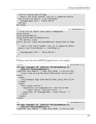 Using Code-behind Files


  Inherits System.Web.UI.Page
  ' Here's the Click handler just as it appeared before
  Sub Click(s As Object, e As EventArgs)
    messageLabel.Text = "Hello World"
  End Sub
End Class

C#                                                      File: HelloCodeBehind.cs
// First off we import some useful namespaces
using System;
using System.Web.UI;
using System.Web.UI.WebControls;
// The partial class
public partial class HelloCodeBehind: System.Web.UI.Page
{
  // Here's the Click handler just as it appeared before
  public void Click(Object s, EventArgs e)
  {
    messageLabel.Text = "Hello World";
  }
}

Without code, the main ASP.NET page becomes a bit simpler:

Visual Basic                                          File: HelloCodeBehind.aspx
<%@ Page Language="VB" CodeFile="HelloCodeBehind.vb"
    Inherits="HelloCodeBehind"%>
<!DOCTYPE html PUBLIC "-//W3C//DTD XHTML 1.0 Strict//EN"
    "http://www.w3.org/TR/xhtml1/DTD/xhtml1-strict.dtd">
<html>
  <head>
    <title>Sample Page Code Behind Demo using VB</title>
  </head>
  <body>
    <form runat="server">
       <asp:Button id="submitButton" Text="Click Me"
           runat="server" OnClick="Click" />
       <asp:Label id="messageLabel" runat="server" />
    </form>
  </body>
</html>

C#                                                    File: HelloCodeBehind.aspx
<%@ Page Language="C#" CodeFile="HelloCodeBehind.cs"
    Inherits="HelloCodeBehind"%>
<!DOCTYPE html PUBLIC "-//W3C//DTD XHTML 1.0 Strict//EN"



                                                                                   89
 
