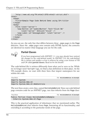 Chapter 3: VB and C# Programming Basics


         "http://www.w3.org/TR/xhtml1/DTD/xhtml1-strict.dtd">
     <html>
       <head>
         <title>Sample Page Code Behind Demo using C#</title>
       </head>
       <body>
         <form runat="server">
            <asp:Button id="submitButton" Text="Click Me"
                runat="server" OnClick="Click" />
            <asp:Label id="messageLabel" runat="server" />
         </form>
       </body>
     </html>

     As you can see, the only line that differs between these .aspx pages is the Page
     directive. Since the .aspx pages now contain only HTML layout, the contents
     are identical no matter what language you use for the code.

                    Partial Classes
                    If you have programmed with ASP.NET 1.1, you may already have noticed
                    the changes in the code-behind model. In ASP.NET 2.0, the code-behind
                    file is cleaner and smaller—a feat it achieves by using a new feature of VB
                    and C# called partial classes. Read on for the details!

     The code-behind file is written differently from what you’ve seen so far. While
     we no longer need <script> tags, we find a class definition in their place. As the
     VB example shows, we start with three lines that import namespaces for use
     within the code:

     Visual Basic                                                File: HelloCodeBehind.vb (excerpt)
     Imports System
     Imports System.Web.UI
     Imports System.Web.UI.WebControls

     The next lines create a new class, named HelloCodeBehind. Since our code-behind
     page contains code for an ASP.NET page, our class inherits from the Page class:

     Visual Basic                                                File: HelloCodeBehind.vb (excerpt)
     Public Partial Class HelloCodeBehindSample
       Inherits System.Web.UI.Page

     This is the practical application of inheritance that we mentioned earlier. The
     HelloCodeBehind class inherits from Page, borrowing all its functionality, and
     extending it according to the particular needs of the page.


90
 