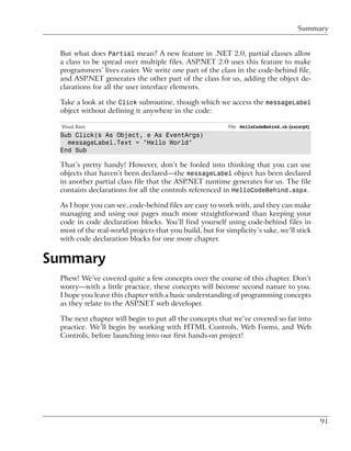 Summary


 But what does Partial mean? A new feature in .NET 2.0, partial classes allow
 a class to be spread over multiple files. ASP.NET 2.0 uses this feature to make
 programmers’ lives easier. We write one part of the class in the code-behind file,
 and ASP.NET generates the other part of the class for us, adding the object de-
 clarations for all the user interface elements.

 Take a look at the Click subroutine, though which we access the messageLabel
 object without defining it anywhere in the code:

  Visual Basic                                            File: HelloCodeBehind.vb (excerpt)
 Sub Click(s As Object, e As EventArgs)
   messageLabel.Text = "Hello World"
 End Sub

 That’s pretty handy! However, don’t be fooled into thinking that you can use
 objects that haven’t been declared—the messageLabel object has been declared
 in another partial class file that the ASP.NET runtime generates for us. The file
 contains declarations for all the controls referenced in HelloCodeBehind.aspx.

 As I hope you can see, code-behind files are easy to work with, and they can make
 managing and using our pages much more straightforward than keeping your
 code in code declaration blocks. You’ll find yourself using code-behind files in
 most of the real-world projects that you build, but for simplicity’s sake, we’ll stick
 with code declaration blocks for one more chapter.


Summary
 Phew! We’ve covered quite a few concepts over the course of this chapter. Don’t
 worry—with a little practice, these concepts will become second nature to you.
 I hope you leave this chapter with a basic understanding of programming concepts
 as they relate to the ASP.NET web developer.

 The next chapter will begin to put all the concepts that we’ve covered so far into
 practice. We’ll begin by working with HTML Controls, Web Forms, and Web
 Controls, before launching into our first hands-on project!




                                                                                               91
 