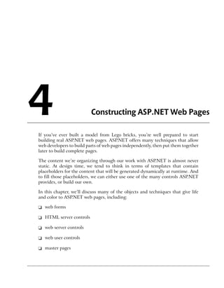 4                         Constructing ASP.NET Web Pages

If you’ve ever built a model from Lego bricks, you’re well prepared to start
building real ASP.NET web pages. ASP.NET offers many techniques that allow
web developers to build parts of web pages independently, then put them together
later to build complete pages.

The content we’re organizing through our work with ASP.NET is almost never
static. At design time, we tend to think in terms of templates that contain
placeholders for the content that will be generated dynamically at runtime. And
to fill those placeholders, we can either use one of the many controls ASP.NET
provides, or build our own.

In this chapter, we’ll discuss many of the objects and techniques that give life
and color to ASP.NET web pages, including:

❑ web forms

❑ HTML server controls

❑ web server controls

❑ web user controls

❑ master pages
 