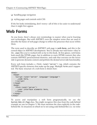 Chapter 4: Constructing ASP.NET Web Pages


     ❑ handling page navigation

     ❑ styling pages and controls with CSS

     If the list looks intimidating, don’t worry—all of this is far easier to understand
     than it might first appear.


Web Forms
     As you know, there’s always new terminology to master when you’re learning
     new technologies. But with ASP.NET, even the simplest terms that are used to
     describe the basics of web pages change to reflect the processes that occur within
     them.

     The term used to describe an ASP.NET web page is web form, and this is the
     central object in ASP.NET development. You’ve already met web forms—they’re
     the .aspx files you’ve worked with so far in this book. At first glance, web forms
     look much like HTML pages, but in addition to static HTML content they also
     contain ASP.NET presentational elements, and code that executes on the server
     side to generate dynamic content and perform the desired server-side functionality.

     Every web form includes a <form runat="server"> tag, which contains the
     ASP.NET-specific elements that make up the page. Multiple forms aren’t suppor-
     ted. The basic structure of a web form is shown here:

     <html>
       <head>
         <script runat="server" language="language">
            …code here…
         </script>
       </head>
       <body>
         <form runat="server">
            …user interface elements here…
         </form>
       </body>
     </html>

     To access and manipulate a web form programatically, we use the
     System.Web.UI.Page class. You might recognize this class from the code-behind
     example we saw in Chapter 3. We must mention the class explicitly in the code-
     behind file. In situations in which we’re not using code-behind files (i.e. we write




94
 