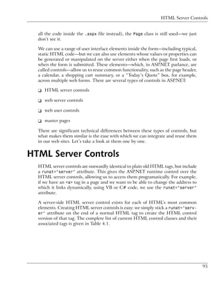HTML Server Controls


  all the code inside the .aspx file instead), the Page class is still used—we just
  don’t see it.

  We can use a range of user interface elements inside the form—including typical,
  static HTML code—but we can also use elements whose values or properties can
  be generated or manipulated on the server either when the page first loads, or
  when the form is submitted. These elements—which, in ASP.NET parlance, are
  called controls—allow us to reuse common functionality, such as the page header,
  a calendar, a shopping cart summary, or a “Today’s Quote” box, for example,
  across multiple web forms. There are several types of controls in ASP.NET:

  ❑ HTML server controls

  ❑ web server controls

  ❑ web user controls

  ❑ master pages

  There are significant technical differences between these types of controls, but
  what makes them similar is the ease with which we can integrate and reuse them
  in our web sites. Let’s take a look at them one by one.


HTML Server Controls
  HTML server controls are outwardly identical to plain old HTML tags, but include
  a runat="server" attribute. This gives the ASP.NET runtime control over the
  HTML server controls, allowing us to access them programatically. For example,
  if we have an <a> tag in a page and we want to be able to change the address to
  which it links dynamically, using VB or C# code, we use the runat="server"
  attribute.

  A server-side HTML server control exists for each of HTML’s most common
  elements. Creating HTML server controls is easy: we simply stick a runat="serv-
  er" attribute on the end of a normal HTML tag to create the HTML control
  version of that tag. The complete list of current HTML control classes and their
  associated tags is given in Table 4.1.




                                                                                      95
 