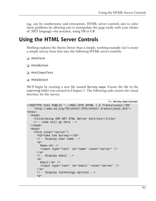 Using the HTML Server Controls


  tag, can be cumbersome and error-prone. HTML server controls aim to solve
  these problems by allowing you to manipulate the page easily with your choice
  of .NET language—for instance, using VB or C#.

Using the HTML Server Controls
  Nothing explains the theory better than a simple, working example. Let’s create
  a simple survey form that uses the following HTML server controls:

  ❑ HtmlForm

  ❑ HtmlButton

  ❑ HtmlInputText

  ❑ HtmlSelect

  We’ll begin by creating a new file named Survey.aspx. Create the file in the
  Learning folder you created in Chapter 1. The following code creates the visual
  interface for the survey:

                                                           File: Survey.aspx (excerpt)
  <!DOCTYPE html PUBLIC "-//W3C//DTD XHTML 1.0 Transitional//EN"
      "http://www.w3.org/TR/xhtml1/DTD/xhtml1-transitional.dtd">
  <html>
    <head>
      <title>Using ASP.NET HTML Server Controls</title>
      <!-- code will go here -->
    </head>
    <body>
      <form runat="server">
         <h2>Take the Survey!</h2>
         <!-- Display user name -->
         <p>
           Name:<br />
           <input type="text" id="name" runat="server" />
         </p>
         <!-- Display email -->
         <p>
           Email:<br />
           <input type="text" id="email" runat="server" />
         </p>
         <!-- Display technology options -->
         <p>



                                                                                         97
 