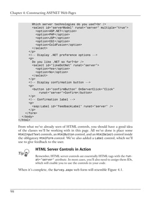 Chapter 4: Constructing ASP.NET Web Pages


             Which server technologies do you use?<br />
             <select id="serverModel" runat="server" multiple="true">
                <option>ASP.NET</option>
                <option>PHP</option>
                <option>JSP</option>
                <option>CGI</option>
                <option>ColdFusion</option>
             </select>
           </p>
           <!-- Display .NET preference options -->
           <p>
             Do you like .NET so far?<br />
             <select id="likeDotNet" runat="server">
                <option>Yes</option>
                <option>No</option>
             </select>
           </p>
           <!-- Display confirmation button -->
           <p>
             <button id="confirmButton" OnServerClick="Click"
                  runat="server">Confirm</button>
           </p>
           <!-- Confirmation label -->
           <p>
             <asp:Label id="feedbackLabel" runat="server" />
           </p>
         </form>
       </body>
     </html>

     From what we’ve already seen of HTML controls, you should have a good idea
     of the classes we’ll be working with in this page. All we’ve done is place some
     HtmlInputText controls, an HtmlButton control, and an HtmlSelect control inside
     the obligatory HtmlForm control. We’ve also added a Label control, which we’ll
     use to give feedback to the user.

                HTML Server Controls in Action
                Remember, HTML server controls are essentially HTML tags with the run-
                at="server" attribute. In most cases, you’ll also need to assign them IDs,
                which will enable you to use the controls in your code.

     When it’s complete, the Survey.aspx web form will resemble Figure 4.1.




98
 