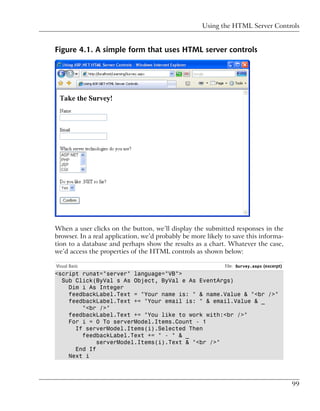 Using the HTML Server Controls


Figure 4.1. A simple form that uses HTML server controls




When a user clicks on the button, we’ll display the submitted responses in the
browser. In a real application, we’d probably be more likely to save this informa-
tion to a database and perhaps show the results as a chart. Whatever the case,
we’d access the properties of the HTML controls as shown below:

Visual Basic                                                 File: Survey.aspx (excerpt)
<script runat="server" language="VB">
  Sub Click(ByVal s As Object, ByVal e As EventArgs)
    Dim i As Integer
    feedbackLabel.Text = "Your name is: " & name.Value & "<br />"
    feedbackLabel.Text += "Your email is: " & email.Value & _
        "<br />"
    feedbackLabel.Text += "You like to work with:<br />"
    For i = 0 To serverModel.Items.Count - 1
      If serverModel.Items(i).Selected Then
        feedbackLabel.Text += " - " & _
             serverModel.Items(i).Text & "<br />"
      End If
    Next i



                                                                                           99
 