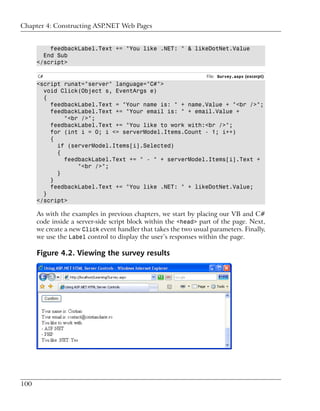 Chapter 4: Constructing ASP.NET Web Pages


          feedbackLabel.Text += "You like .NET: " & likeDotNet.Value
        End Sub
      </script>

      C#                                                          File: Survey.aspx (excerpt)
      <script runat="server" language="C#">
        void Click(Object s, EventArgs e)
        {
          feedbackLabel.Text = "Your name is: " + name.Value + "<br />";
          feedbackLabel.Text += "Your email is: " + email.Value +
              "<br />";
          feedbackLabel.Text += "You like to work with:<br />";
          for (int i = 0; i <= serverModel.Items.Count - 1; i++)
          {
            if (serverModel.Items[i].Selected)
            {
              feedbackLabel.Text += " - " + serverModel.Items[i].Text +
                  "<br />";
            }
          }
          feedbackLabel.Text += "You like .NET: " + likeDotNet.Value;
        }
      </script>

      As with the examples in previous chapters, we start by placing our VB and C#
      code inside a server-side script block within the <head> part of the page. Next,
      we create a new Click event handler that takes the two usual parameters. Finally,
      we use the Label control to display the user’s responses within the page.

      Figure 4.2. Viewing the survey results




100
 