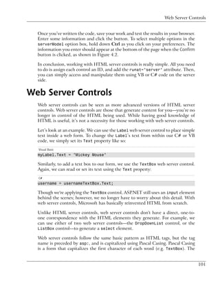 Web Server Controls


  Once you’ve written the code, save your work and test the results in your browser.
  Enter some information and click the button. To select multiple options in the
  serverModel option box, hold down Ctrl as you click on your preferences. The
  information you enter should appear at the bottom of the page when the Confirm
  button is clicked, as shown in Figure 4.2.

  In conclusion, working with HTML server controls is really simple. All you need
  to do is assign each control an ID, and add the runat="server" attribute. Then,
  you can simply access and manipulate them using VB or C# code on the server
  side.


Web Server Controls
  Web server controls can be seen as more advanced versions of HTML server
  controls. Web server controls are those that generate content for you—you’re no
  longer in control of the HTML being used. While having good knowledge of
  HTML is useful, it’s not a necessity for those working with web server controls.

  Let’s look at an example. We can use the Label web server control to place simple
  text inside a web form. To change the Label’s text from within our C# or VB
  code, we simply set its Text property like so:
  Visual Basic
  myLabel.Text = "Mickey Mouse"

  Similarly, to add a text box to our form, we use the TextBox web server control.
  Again, we can read or set its text using the Text property:
  C#
  username = usernameTextBox.Text;

  Though we're applying the TextBox control, ASP.NET still uses an input element
  behind the scenes; however, we no longer have to worry about this detail. With
  web server controls, Microsoft has basically reinvented HTML from scratch.

  Unlike HTML server controls, web server controls don't have a direct, one-to-
  one correspondence with the HTML elements they generate. For example, we
  can use either of two web server controls—the DropDownList control, or the
  ListBox control—to generate a select element.

  Web server controls follow the same basic pattern as HTML tags, but the tag
  name is preceded by asp:, and is capitalized using Pascal Casing. Pascal Casing
  is a form that capitalizes the first character of each word (e.g. TextBox). The


                                                                                       101
 