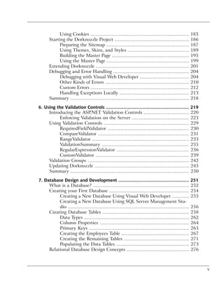 Using Cookies ..........................................................................      183
       Starting the Dorknozzle Project ........................................................            186
             Preparing the Sitemap ..............................................................          187
             Using Themes, Skins, and Styles ..............................................                189
             Building the Master Page ..........................................................           195
             Using the Master Page ..............................................................          199
       Extending Dorknozzle ......................................................................         201
       Debugging and Error Handling .........................................................              204
             Debugging with Visual Web Developer .....................................                     204
             Other Kinds of Errors ...............................................................         210
             Custom Errors ..........................................................................      212
             Handling Exceptions Locally ....................................................              213
       Summary .........................................................................................   218

6. Using the Validation Controls ............................................................. 219
     Introducing the ASP.NET Validation Controls .................................. 220
          Enforcing Validation on the Server ........................................... 223
     Using Validation Controls ................................................................ 229
          RequiredFieldValidator ............................................................. 230
          CompareValidator .................................................................... 231
          RangeValidator ......................................................................... 233
          ValidationSummary ................................................................. 235
          RegularExpressionValidator ...................................................... 236
          CustomValidator ...................................................................... 239
     Validation Groups ............................................................................ 242
     Updating Dorknozzle ....................................................................... 245
     Summary ......................................................................................... 250

7. Database Design and Development .................................................... 251
     What is a Database? ........................................................................ 252
     Creating your First Database ............................................................ 254
          Creating a New Database Using Visual Web Developer ............. 255
          Creating a New Database Using SQL Server Management Stu-
          dio ........................................................................................... 256
     Creating Database Tables ................................................................. 258
          Data Types ............................................................................... 262
          Column Properties ................................................................... 264
          Primary Keys ........................................................................... 265
          Creating the Employees Table ................................................... 267
          Creating the Remaining Tables ................................................. 271
          Populating the Data Tables ....................................................... 273
     Relational Database Design Concepts ............................................... 276



                                                                                                                 v
 