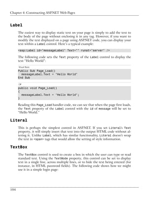 Chapter 4: Constructing ASP.NET Web Pages



Label
      The easiest way to display static text on your page is simply to add the text to
      the body of the page without enclosing it in any tag. However, if you want to
      modify the text displayed on a page using ASP.NET code, you can display your
      text within a Label control. Here’s a typical example:

      <asp:Label id="messageLabel" Text="" runat="server" />

      The following code sets the Text property of the Label control to display the
      text “Hello World”:
      Visual Basic
      Public Sub Page_Load()
        messageLabel.Text = "Hello World"
      End Sub

      C#
      public void Page_Load()
      {
        messageLabel.Text = "Hello World";
      }

      Reading this Page_Load handler code, we can see that when the page first loads,
      the Text property of the Label control with the id of message will be set to
      “Hello World.”

Literal
      This is perhaps the simplest control in ASP.NET. If you set Literal's Text
      property, it will simply insert that text into the output HTML code without al-
      tering it. Unlike Label, which has similar functionality, Literal doesn’t wrap
      the text in <span> tags that would allow the setting of style information.

TextBox
      The TextBox control is used to create a box in which the user can type or read
      standard text. Using the TextMode property, this control can be set to display
      text in a single line, across multiple lines, or to hide the text being entered (for
      instance, in HTML password fields). The following code shows how we might
      use it in a simple login page:




104
 