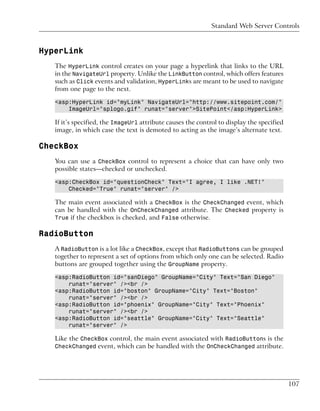 Standard Web Server Controls



HyperLink
   The HyperLink control creates on your page a hyperlink that links to the URL
   in the NavigateUrl property. Unlike the LinkButton control, which offers features
   such as Click events and validation, HyperLinks are meant to be used to navigate
   from one page to the next.

   <asp:HyperLink id="myLink" NavigateUrl="http://www.sitepoint.com/"
       ImageUrl="splogo.gif" runat="server">SitePoint</asp:HyperLink>

   If it’s specified, the ImageUrl attribute causes the control to display the specified
   image, in which case the text is demoted to acting as the image’s alternate text.

CheckBox
   You can use a CheckBox control to represent a choice that can have only two
   possible states—checked or unchecked.

   <asp:CheckBox id="questionCheck" Text="I agree, I like .NET!"
       Checked="True" runat="server" />

   The main event associated with a CheckBox is the CheckChanged event, which
   can be handled with the OnCheckChanged attribute. The Checked property is
   True if the checkbox is checked, and False otherwise.

RadioButton
   A RadioButton is a lot like a CheckBox, except that RadioButtons can be grouped
   together to represent a set of options from which only one can be selected. Radio
   buttons are grouped together using the GroupName property.

   <asp:RadioButton id="sanDiego" GroupName="City" Text="San Diego"
       runat="server" /><br />
   <asp:RadioButton id="boston" GroupName="City" Text="Boston"
       runat="server" /><br />
   <asp:RadioButton id="phoenix" GroupName="City" Text="Phoenix"
       runat="server" /><br />
   <asp:RadioButton id="seattle" GroupName="City" Text="Seattle"
       runat="server" />

   Like the CheckBox control, the main event associated with RadioButtons is the
   CheckChanged event, which can be handled with the OnCheckChanged attribute.




                                                                                           107
 