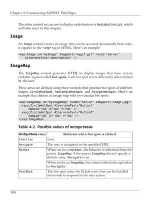 Chapter 4: Constructing ASP.NET Web Pages


      The other control we can use to display radio buttons is RadioButtonList, which
      we'll also meet in this chapter.

Image
      An Image control creates an image that can be accessed dynamically from code;
      it equates to the <img> tag in HTML. Here’s an example:

      <asp:Image id="myImage" ImageUrl="mygif.gif" runat="server"
          AlternateText="description" />

ImageMap
      The ImageMap control generates HTML to display images that have certain
      clickable regions called hot spots. Each hot spot reacts differently when clicked
      by the user.

      These areas are defined using three controls that generate hot spots of different
      shapes: CircleHotSpot, RectangleHotSpot, and PolygonHotSpot. Here’s an
      example that defines an image map with two circular hot spots:

      <asp:ImageMap ID="myImageMap" runat="server" ImageUrl="image.jpg">
        <asp:CircleHotSpot AlternateText="Button1"
            Radius="20" X="50" Y="50" />
        <asp:CircleHotSpot AlternateText="Button2"
            Radius="20" X="100" Y="50" />
      </asp:ImageMap>

      Table 4.2. Possible values of HotSpotMode
      HotSpotMode value              Behavior when hot spot is clicked
      Inactive            none
      Navigate            The user is navigated to the specified URL.
      NotSet              When set for a HotSpot, the behavior is inherited from the
                          parent ImageMap; if the parent ImageMap doesn’t specify a
                          default value, Navigate is set.
                          When set for an ImageMap, this value is effectively equivalent
                          to Navigate.
      PostBack            The hot spot raises the Click event that can be handled
                          server-side to respond to the user action.




108
 