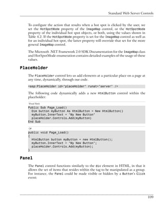 Standard Web Server Controls


   To configure the action that results when a hot spot is clicked by the user, we
   set the HotSpotMode property of the ImageMap control, or the HotSpotMode
   property of the individual hot spot objects, or both, using the values shown in
   Table 4.2. If the HotSpotMode property is set for the ImageMap control as well as
   for an individual hot spot, the latter property will override that set for the more
   general ImageMap control.

   The Microsoft .NET Framework 2.0 SDK Documentation for the ImageMap class
   and HotSpotMode enumeration contains detailed examples of the usage of these
   values.

PlaceHolder
   The PlaceHolder control lets us add elements at a particular place on a page at
   any time, dynamically, through our code.

   <asp:PlaceHolder id="placeHolder" runat="server" />

   The following code dynamically adds a new HtmlButton control within the
   placeholder:
   Visual Basic
   Public Sub Page_Load()
     Dim button myButton As HtmlButton = New HtmlButton()
     myButton.InnerText = "My New Button"
     placeHolder.Controls.Add(myButton)
   End Sub

   C#
   public void Page_Load()
   {
     HtmlButton button myButton = new HtmlButton();
     myButton.InnerText = "My New Button";
     placeHolder.Controls.Add(myButton);
   }

Panel
   The Panel control functions similarly to the div element in HTML, in that it
   allows the set of items that resides within the tag to be manipulated as a group.
   For instance, the Panel could be made visible or hidden by a Button’s Click
   event:




                                                                                         109
 