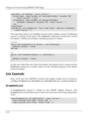 Chapter 4: Constructing ASP.NET Web Pages


      <asp:Panel id="myPanel" runat="server">
        <p>Username: <asp:TextBox id="usernameTextBox" Columns="30"
             runat="server" /></p>
        <p>Password: <asp:TextBox id="passwordTextBox"
             TextMode="Password" Columns="30" runat="server" />
        </p>
      </asp:Panel>
      <asp:Button id="hideButton" Text="Hide Panel" OnClick="HidePanel"
          runat="server" />

      The code above places two TextBox controls within a Panel control. The Button
      control is outside of the panel. The HidePanel subroutine would then control
      the Panel’s visibility by setting its Visible property to False:
      Visual Basic
      Public Sub HidePanel(s As Object, e As EventArgs)
        myPanel.Visible = False
      End Sub

      C#
      public void HidePanel(Object s, EventArgs e)
      {
        myPanel.Visible = false;
      }

      In this case, when the user clicks the button, the Click event is raised and the
      HidePanel subroutine is called, which sets the Visible property of the Panel
      control to False.

List Controls
      Here, we’ll meet the ASP.NET controls that display simple lists of elements:
      ListBox, DropDownList, CheckBoxList, RadioButtonList, and BulletedList.

DropDownList
      A DropDownList control is similar to the HTML select element. The
      DropDownList control allows you to select one item from a list using a drop-down
      menu.

      <asp:DropDownList id="ddlFavColor" runat="server">
        <asp:ListItem Text="Red" value="red" />
        <asp:ListItem Text="Blue" value="blue" />




110
 