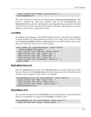 List Controls


     <asp:ListItem Text="Green" value="green" />
   </asp:DropDownList>

   The most useful event that this control provides is SelectedIndexChanged. This
   event is exposed by other list controls, such as the CheckBoxList and
   RadioButtonList controls, allowing for easy programmatic interaction with the
   control. These controls can also be bound to a database, allowing you to extract
   dynamic content into a drop-down menu.

ListBox
   A ListBox control equates to the HTML select element with either the multiple
   or size attribute set (size would need to be set to a value of 2 or more). If you
   set the SelectionMode attribute to Multiple, the user will be able to select more
   than one item from the list, as in this example:

   <asp:ListBox id="listTechnologies" runat="server"
       SelectionMode="Multiple">
     <asp:ListItem Text="ASP.NET" Value="aspnet" />
     <asp:ListItem Text="JSP" Value="jsp" />
     <asp:ListItem Text="PHP" Value="php" />
     <asp:ListItem Text="CGI" Value="cgi" />
     <asp:ListItem Text="ColdFusion" Value="cf" />
   </asp:ListBox>

RadioButtonList
   Like the RadioButton control, the RadioButtonList control represents radio
   buttons. However, the RadioButtonList control represents a list of radio buttons
   and uses more compact syntax. Here’s an example:

   <asp:RadioButtonList id="favoriteColor" runat="server">
     <asp:ListItem Text="Red" Value="red" />
     <asp:ListItem Text="Blue" Value="blue" />
     <asp:ListItem Text="Green" Value="green" />
   </asp:RadioButtonList>

CheckBoxList
   As you may have guessed, the CheckBoxList control represents a group of check
   boxes; it’s equivalent to using several CheckBox controls in row:

   <asp:CheckBoxList id="favoriteFood" runat="server">
     <asp:ListItem Text="Pizza" Value="pizza" />



                                                                                       111
 