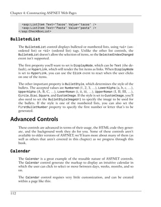 Chapter 4: Constructing ASP.NET Web Pages


        <asp:ListItem Text="Tacos" Value="tacos" />
        <asp:ListItem Text="Pasta" Value="pasta" />
      </asp:CheckBoxList>

BulletedList
      The BulletedList control displays bulleted or numbered lists, using <ul> (un-
      ordered list) or <ol> (ordered list) tags. Unlike the other list controls, the
      BulletedList doesn’t allow the selection of items, so the SelectedIndexChanged
      event isn’t supported.

      The first property you'll want to set is DisplayMode, which can be Text (the de-
      fault), or HyperLink, which will render the list items as links. When DisplayMode
      is set to HyperLink, you can use the Click event to react when the user clicks
      on one of the items.

      The other important property is BulletStyle, which determines the style of the
      bullets. The accepted values are Numbered (1, 2, 3, …), LowerAlpha (a, b, c, …),
      UpperAlpha (A, B, C, …), LowerRoman (i, ii, iii, …), UpperRoman (I, II, III, …),
      Circle, Disc, Square, and CustomImage. If the style is set to CustomImage, you’ll
      also need to set the BulletStyleImageUrl to specify the image to be used for
      the bullets. If the style is one of the numbered lists, you can also set the
      FirstBulletNumber property to specify the first number or letter that’s to be
      generated.

Advanced Controls
      These controls are advanced in terms of their usage, the HTML code they gener-
      ate, and the background work they do for you. Some of these controls aren’t
      available to older versions of ASP.NET; we’ll learn more about many of them (as
      well as others that aren’t covered in this chapter) as we progress through this
      book.

Calendar
      The Calendar is a great example of the reusable nature of ASP.NET controls.
      The Calendar control generate the markup to display an intuitive calendar in
      which the user can click to select or move between days, weeks, months, and so
      on.

      The Calendar control requires very little customization, and can be created
      within a page like this:


112
 