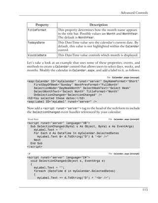 Advanced Controls


        Property                            Description
TitleFormat           This property determines how the month name appears
                      in the title bar. Possible values are Month and MonthYear.
                      The default is MonthYear.
TodaysDate            This DateTime value sets the calendar’s current date. By
                      default, this value is not highlighted within the Calendar
                      control.
VisibleDate           This DateTime value controls which month is displayed.

Let’s take a look at an example that uses some of these properties, events, and
methods to create a Calendar control that allows users to select days, weeks, and
months. Modify the calendar in Calendar.aspx, and add a label to it, as follows:

                                                         File: Calendar.aspx (excerpt)
<asp:Calendar ID="myCalendar" runat="server" DayNameFormat="Short"
    FirstDayOfWeek="Sunday" NextPrevFormat="FullMonth"
    SelectionMode="DayWeekMonth" SelectWeekText="Select Week"
    SelectMonthText="Select Month" TitleFormat="Month"
    OnSelectionChanged="SelectionChanged" />
<h2>You selected these dates:</h2>
<asp:Label ID="myLabel" runat="server" />

Now add a <script runat="server"> tag to the head of the web form to include
the SelectionChanged event handler referenced by your calendar:

Visual Basic                                              File: Calendar.aspx (excerpt)
<script runat="server" language="VB">
  Sub SelectionChanged(ByVal s As Object, ByVal e As EventArgs)
    myLabel.Text = ""
    For Each d As DateTime In myCalendar.SelectedDates
      myLabel.Text &= d.ToString("D") & "<br />"
    Next
  End Sub
</script>

C#                                                        File: Calendar.aspx (excerpt)
<script runat="server" language="C#">
  void SelectionChanged(Object s, EventArgs e)
  {
    myLabel.Text = "";
    foreach (DateTime d in myCalendar.SelectedDates)
    {
      myLabel.Text += d.ToString("D") + "<br />";



                                                                                          115
 
