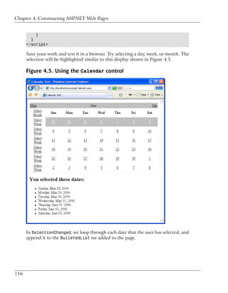 Chapter 4: Constructing ASP.NET Web Pages


          }
        }
      </script>

      Save your work and test it in a browser. Try selecting a day, week, or month. The
      selection will be highlighted similar to this display shown in Figure 4.5.

      Figure 4.5. Using the Calendar control




      In SelectionChanged, we loop through each date that the user has selected, and
      append it to the BulletedList we added to the page.




116
 
