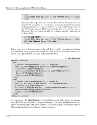 Chapter 4: Constructing ASP.NET Web Pages


                  <film>
                    <title>Star Wars Episode I: The Phantom Menace</title>
                  </film>

                  Here, the XML tag names we’ve chosen best describe the contents of the
                  element. We also define our own attribute names as necessary. For instance,
                  in the example above, you may decide that you want to differentiate between
                  the VHS version and the DVD version of the film, or record the name of
                  the movie’s director. This can be achieved by adding attributes and elements,
                  as shown below:

                  <film format="DVD">
                    <title>Star Wars Episode I: The Phantom Menace</title>
                    <director>George Lucas</director>
                  </film>


      If you want to test this out, create a file called ads.xml in your Learning folder,
      and insert the content presented below. Feel free to create your own banners, or
      to use those provided in the code archive for this book.

                                                                          File: Ads.xml (excerpt)
      <Advertisements>
        <Ad>
          <ImageUrl>workatdorknozzle.gif</ImageUrl>
          <NavigateUrl>http://www.dorknozzle.com</NavigateUrl>
          <TargetUrl>_blank</TargetUrl>
          <AlternateText>Work at Dorknozzle.com!</AlternateText>
          <Keyword>HR Sites</Keyword>
          <Impressions>2</Impressions>
        </Ad>
        <Ad>
          <ImageUrl>getthenewsletter.gif</ImageUrl>
          <NavigateUrl>http://www.dorknozzle.com</NavigateUrl>
          <TargetUrl>_blank</TargetUrl>
          <AlternateText>Get the Nozzle Newsletter!</AlternateText>
          <Keyword>Marketing Sites</Keyword>
          <Impressions>1</Impressions>
        </Ad>
      </Advertisements>

      As you can see, the Advertisements element is the root node, and in accordance
      with the XML specification, it appears only once. For each individual advertise-
      ment, we simply add an Ad child element. For instance, the above advertisement
      file contains details for two banner advertisements.




118
 