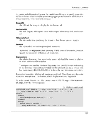 Advanced Controls


As you’ve probably noticed by now, the .xml file enables you to specify properties
for each banner advertisement by inserting appropriate elements inside each of
the Ad elements. These elements include:

ImageURL
    the URL of the image to display for the banner ad

NavigateURL
    the web page to which your users will navigate when they click the banner
    ad

AlternateText
    the alternative text to display for browsers that do not support images

Keyword
    the keyword to use to categorize your banner ad

    If you use the KeywordFilter property of the AdRotator control, you can
    specify the categories of banner ads to display.

Impressions
    the relative frequency that a particular banner ad should be shown in relation
    to other banner advertisements

    The higher this number, the more frequently that specific banner will display
    in the browser. The number provided for this element can be as low as one,
    but cannot exceed 2,048,000,000; if it does, the page throws an exception.

Except for ImageURL, all these elements are optional. Also, if you specify an Ad
without a NavigateURL, the banner ad will display without a hyperlink.

To make use of this Ads.xml file, create a new ASP.NET page, called AdRotat-
or.aspx, with the following code:

                                                         File: AdRotator.aspx (excerpt)
<!DOCTYPE html PUBLIC "-//W3C//DTD XHTML 1.0 Strict//EN"
    "http://www.w3.org/TR/xhtml1/DTD/xhtml1-strict.dtd">
<html>
  <head>
    <title>AdRotator Control</title>
  </head>
  <body>
    <form runat="server">
       <asp:AdRotator ID="adRotator" runat="server"



                                                                                          119
 