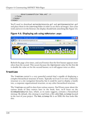 Chapter 4: Constructing ASP.NET Web Pages


                AdvertisementFile="Ads.xml" />
          </form>
        </body>
      </html>

      You’ll need to download workatdorknozzle.gif and getthenewsletter.gif
      and place them in the Learning folder in order to see these ad images. Save your
      work and test it in the browser; the display should look something like Figure 4.6.

      Figure 4.6. Displaying ads using AdRotator.aspx




      Refresh the page a few times, and you’ll notice that the first banner appears more
      often than the second. This occurs because the Impression value for the first Ad
      is double the value set for the second banner, so it will appear twice as often.

TreeView
      The TreeView control is a very powerful control that’s capable of displaying a
      complex hierarchical structure of items. Typically we’d use it to view a directory
      structure or a site navigation hierarchy, but it could be used to display a family
      tree, a corporate organizational structure, or any other hierarchical structure.

      The TreeView can pull its data from various sources. You’ll learn more about the
      various kinds of data sources later in the book; here, we’ll focus on the
      SiteMapDataSource class, which, as its name suggests, contains a hierarchical
      sitemap. By default, this sitemap is read from a file called Web.sitemap located
      in the root of your project. The Web.sitemap file is an XML file that looks like
      this:




120
 