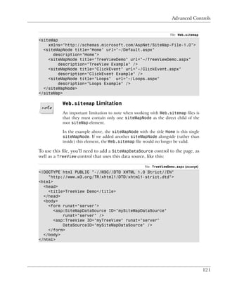 Advanced Controls


                                                                     File: Web.sitemap
<siteMap
    xmlns="http://schemas.microsoft.com/AspNet/SiteMap-File-1.0">
  <siteMapNode title="Home" url="~/Default.aspx"
      description="Home">
    <siteMapNode title="TreeViewDemo" url="~/TreeViewDemo.aspx"
         description="TreeView Example" />
    <siteMapNode title="ClickEvent" url="~/ClickEvent.aspx"
         description="ClickEvent Example" />
    <siteMapNode title="Loops" url="~/Loops.aspx"
         description="Loops Example" />
  </siteMapNode>
</siteMap>

           Web.sitemap Limitation
           An important limitation to note when working with Web.sitemap files is
           that they must contain only one siteMapNode as the direct child of the
           root siteMap element.

           In the example above, the siteMapNode with the title Home is this single
           siteMapNode. If we added another siteMapNode alongside (rather than
           inside) this element, the Web.sitemap file would no longer be valid.

To use this file, you’ll need to add a SiteMapDataSource control to the page, as
well as a TreeView control that uses this data source, like this:

                                                      File: TreeViewDemo.aspx (excerpt)
<!DOCTYPE html PUBLIC "-//W3C//DTD XHTML 1.0 Strict//EN"
    "http://www.w3.org/TR/xhtml1/DTD/xhtml1-strict.dtd">
<html>
  <head>
    <title>TreeView Demo</title>
  </head>
  <body>
    <form runat="server">
       <asp:SiteMapDataSource ID="mySiteMapDataSource"
           runat="server" />
       <asp:TreeView ID="myTreeView" runat="server"
           DataSourceID="mySiteMapDataSource" />
    </form>
  </body>
</html>




                                                                                          121
 