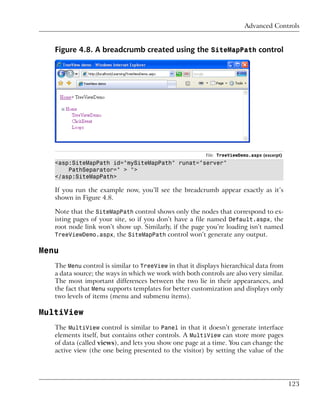 Advanced Controls


   Figure 4.8. A breadcrumb created using the SiteMapPath control




                                                         File: TreeViewDemo.aspx (excerpt)
   <asp:SiteMapPath id="mySiteMapPath" runat="server"
       PathSeparator=" > ">
   </asp:SiteMapPath>

   If you run the example now, you’ll see the breadcrumb appear exactly as it’s
   shown in Figure 4.8.

   Note that the SiteMapPath control shows only the nodes that correspond to ex-
   isting pages of your site, so if you don’t have a file named Default.aspx, the
   root node link won’t show up. Similarly, if the page you’re loading isn’t named
   TreeViewDemo.aspx, the SiteMapPath control won’t generate any output.

Menu
   The Menu control is similar to TreeView in that it displays hierarchical data from
   a data source; the ways in which we work with both controls are also very similar.
   The most important differences between the two lie in their appearances, and
   the fact that Menu supports templates for better customization and displays only
   two levels of items (menu and submenu items).

MultiView
   The MultiView control is similar to Panel in that it doesn’t generate interface
   elements itself, but contains other controls. A MultiView can store more pages
   of data (called views), and lets you show one page at a time. You can change the
   active view (the one being presented to the visitor) by setting the value of the




                                                                                             123
 