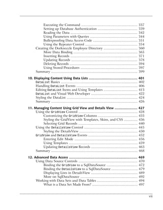 Executing the Command ..........................................................               337
            Setting up Database Authentication .........................................                   339
            Reading the Data .....................................................................         342
            Using Parameters with Queries .................................................                344
            Bulletproofing Data Access Code ..............................................                 351
            Using the Repeater Control ......................................................              354
       Creating the Dorknozzle Employee Directory ...................................                      360
            More Data Binding ..................................................................           365
            Inserting Records .....................................................................        371
            Updating Records ....................................................................          378
            Deleting Records ......................................................................        394
            Using Stored Procedures ...........................................................            397
       Summary .........................................................................................   399

10. Displaying Content Using Data Lists ................................................. 401
     DataList Basics ............................................................................... 402
     Handling DataList Events ............................................................... 406
     Editing DataList Items and Using Templates ................................... 413
     DataList and Visual Web Developer ................................................ 422
     Styling the DataList ......................................................................... 424
     Summary ......................................................................................... 426

11. Managing Content Using Grid View and Details View ....................... 427
     Using the GridView Control ............................................................. 428
          Customizing the GridView Columns ......................................... 435
          Styling the GridView with Templates, Skins, and CSS .............. 436
          Selecting Grid Records ............................................................. 440
     Using the DetailsView Control ....................................................... 445
          Styling the DetailsView ............................................................ 450
     GridView and DetailsView Events ................................................... 452
          Entering Edit Mode ................................................................. 456
          Using Templates ....................................................................... 459
          Updating DetailsView Records ................................................ 463
     Summary ......................................................................................... 468

12. Advanced Data Access ..................................................................... 469
     Using Data Source Controls ............................................................. 470
          Binding the GridView to a SqlDataSource ................................ 472
          Binding the DetailsView to a SqlDataSource ........................... 479
          Displaying Lists in DetailsView ................................................ 489
          More on SqlDataSource ........................................................... 492
     Working with Data Sets and Data Tables .......................................... 494
          What is a Data Set Made From? ............................................... 497


                                                                                                                 vii
 