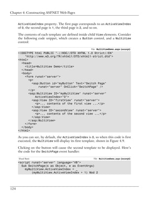 Chapter 4: Constructing ASP.NET Web Pages


      ActiveViewIndex property. The first page corresponds to an ActiveViewIndex
      of 0, the second page is 1, the third page is 2, and so on.

      The contents of each template are defined inside child View elements. Consider
      the following code snippet, which creates a Button control, and a MultiView
      control:

                                                         File: MultiViewDemo.aspx (excerpt)
      <!DOCTYPE html PUBLIC "-//W3C//DTD XHTML 1.0 Strict//EN"
          "http://www.w3.org/TR/xhtml1/DTD/xhtml1-strict.dtd">
      <html>
        <head>
          <title>MultiView Demo</title>
        </head>
        <body>
          <form runat="server">
             <p>
               <asp:Button id="myButton" Text="Switch Page"
                    runat="server" OnClick="SwitchPage" />
             </p>
             <asp:MultiView ID="myMultiView" runat="server"
                  ActiveViewIndex="0">
               <asp:View ID="firstView" runat="server">
                  <p>... contents of the first view ...</p>
               </asp:View>
               <asp:View ID="secondView" runat="server">
                  <p>... contents of the second view ...</p>
               </asp:View>
             </asp:MultiView>
          </form>
        </body>
      </html>

      As you can see, by default, the ActiveViewIndex is 0, so when this code is first
      executed, the MultiView will display its first template, shown in Figure 4.9.

      Clicking on the button will cause the second template to be displayed. Here’s
      the code for the SwitchPage event handler:

      Visual Basic                                         File: MultiViewDemo.aspx (excerpt)
      <script runat="server" language="VB">
        Sub SwitchPage(s as Object, e as EventArgs)
          myMultiView.ActiveViewIndex = _
              (myMultiView.ActiveViewIndex + 1) Mod 2




124
 