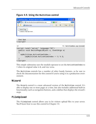 Advanced Controls


   Figure 4.9. Using the MultiView control




     End Sub
   </script>

   C#                                                    File: MultiViewDemo.aspx (excerpt)
   <script runat="server" language="C#">
     public void SwitchPage(Object s, EventArgs e)
     {
       myMultiView.ActiveViewIndex =
           (myMultiView.ActiveViewIndex + 1) % 2;
     }
   </script>

   This simple subroutine uses the modulo operator to set the ActiveViewIndex to
   1 when its original value is 0, and vice versa.

   The MultiView controls has a number of other handy features, so be sure to
   check the documentation for this control if you're using it in a production envir-
   onment.

Wizard
   The Wizard control is a more advanced version of the MultiView control. It’s
   able to display one or more pages at a time, but also includes additional built-in
   functionality such as navigation buttons, and a sidebar that displays the wizard’s
   steps.

FileUpload
   The FileUpload control allows you to let visitors upload files to your server.
   You’ll learn how to use this control in Chapter 14.




                                                                                              125
 