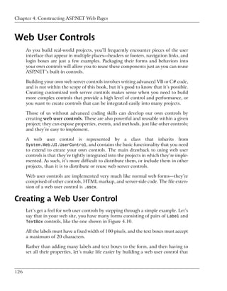 Chapter 4: Constructing ASP.NET Web Pages



Web User Controls
      As you build real-world projects, you’ll frequently encounter pieces of the user
      interface that appear in multiple places—headers or footers, navigation links, and
      login boxes are just a few examples. Packaging their forms and behaviors into
      your own controls will allow you to reuse these components just as you can reuse
      ASP.NET’s built-in controls.

      Building your own web server controls involves writing advanced VB or C# code,
      and is not within the scope of this book, but it’s good to know that it’s possible.
      Creating customized web server controls makes sense when you need to build
      more complex controls that provide a high level of control and performance, or
      you want to create controls that can be integrated easily into many projects.

      Those of us without advanced coding skills can develop our own controls by
      creating web user controls. These are also powerful and reusable within a given
      project; they can expose properties, events, and methods, just like other controls;
      and they’re easy to implement.

      A   web   user   control   is   represented   by   a   class   that   inherits   from
      System.Web.UI.UserControl, and contains the basic functionality that you need
      to extend to create your own controls. The main drawback to using web user
      controls is that they’re tightly integrated into the projects in which they’re imple-
      mented. As such, it’s more difficult to distribute them, or include them in other
      projects, than it is to distribute or reuse web server controls.

      Web user controls are implemented very much like normal web forms—they’re
      comprised of other controls, HTML markup, and server-side code. The file exten-
      sion of a web user control is .ascx.

Creating a Web User Control
      Let’s get a feel for web user controls by stepping through a simple example. Let’s
      say that in your web site, you have many forms consisting of pairs of Label and
      TextBox controls, like the one shown in Figure 4.10.

      All the labels must have a fixed width of 100 pixels, and the text boxes must accept
      a maximum of 20 characters.

      Rather than adding many labels and text boxes to the form, and then having to
      set all their properties, let’s make life easier by building a web user control that



126
 