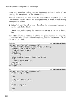 Chapter 4: Constructing ASP.NET Web Pages


      many properties of the built-in controls. For example, you’ve seen a lot of code
      that sets the Text property of the Label control.

      As a web user control is a class, it can also have methods, properties, and so on.
      Our SmartBox control extends the base System.Web.UI.UserControl class by
      adding two properties:

      ❑ LabelText is a write-only property that allows the forms using the control to
        set the control’s label text.

      ❑ Text is a read-only property that returns the text typed by the user in the text
        box.

      Let’s add a server-side script element that will give our control two properties
      — one called Text, for the text in the TextBox, and one called LabelText, for
      the text in the Label:

      Visual Basic                                               File: SmartBox.ascx (excerpt)
      <script runat="server" language="VB">
        Public WriteOnly Property LabelText() As String
          Set(ByVal value As String)
            myLabel.Text = value
          End Set
        End Property

        Public ReadOnly Property Text() As String
          Get
            Text = myTextBox.Text
          End Get
        End Property
      </script>

      C#                                                         File: SmartBox.ascx (excerpt)
      <script runat="server" language="C#">
        public string LabelText
        {
          set
          {
            myLabel.Text = value;
          }
        }
        public string Text
        {
          get
          {



128
 