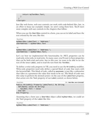 Creating a Web User Control


          return myTextBox.Text;
      }
  }
</script>

Just like web forms, web user controls can work with code-behind files, but, in
an effort to keep our examples simple, we aren’t using them here. You’ll meet
more complex web user controls in the chapters that follow.

When you use the SmartBox control in a form, you can set its label and have the
text entered by the user, like this:
Visual Basic
mySmartBox.LabelText = "Address:"
userAddress = mySmartBox.Text

C#
mySmartBox.LabelText = "Address:";
userAddress = mySmartBox.Text;

Let’s see how we implemented this functionality. In .NET, properties can be
read-only, write-only, or read-write. In many cases, you’ll want to have properties
that can be both read and write, but in this case, we want to be able to set the
text of the inner Label, and to read the text from the TextBox.

To define a write-only property in VB, you need to use the WriteOnly modifier.
Write-only properties need only define a special block of code that starts with
the keyword Set. This block of code, called an accessor, is just like a subroutine
that takes as a parameter the value that needs to be set. The block of code uses
this value to perform the desired action—in the case of the LabelText property,
that action sets the Text property of our Label control, as shown below:

Visual Basic                                               File: SmartBox.ascx (excerpt)
Public WriteOnly Property LabelText() As String
  Set(ByVal value As String)
    myLabel.Text = value
  End Set
End Property

Assuming that a form uses a SmartBox object called mySmartBox, we could set
the Text property of the Label like this:
Visual Basic
mySmartBox.LabelText = "Address:"




                                                                                           129
 