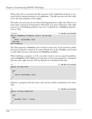 Chapter 4: Constructing ASP.NET Web Pages


      When this code is executed, the Set accessor of the LabelText property is exe-
      cuted with its value parameter set to Address:. The Set accessor uses this value
      to set the Text property of the Label.

      The other accessor you can use when defining properties is Get; this allows us to
      read values instead of writing them. Obviously, you aren’t allowed to add a Get
      accessor to a WriteOnly property, but one is required for a ReadOnly property,
      such as Text:

      Visual Basic                                              File: SmartBox.ascx (excerpt)
      Public ReadOnly Property Text() As String
        Get
          Text = myTextBox.Text
        End Get
      End Property

      The Text property is ReadOnly, but it doesn’t need to be. If you wanted to allow
      the forms using the control to set some default text to the TextBox, you’d need
      to add a Set accessor, and remove the ReadOnly modifier.

      When defining a property in C#, you don’t need to set any special modifiers,
      such as ReadOnly or WriteOnly, for read-only or write-only properties. A property
      that has only a get accessor will, by default, be considered read-only:

      C#                                                        File: SmartBox.ascx (excerpt)
      public string Text
      {
        get
        {
          return myTextBox.Text;
        }
      }

      Likewise, a property that has only a set accessor will be considered to be write-
      only:

      C#                                                        File: SmartBox.ascx (excerpt)
      public string LabelText
      {
        set
        {
          myLabel.Text = value;
        }
      }



130
 