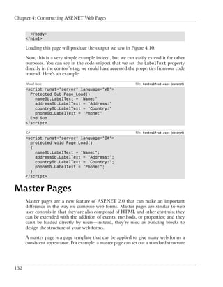 Chapter 4: Constructing ASP.NET Web Pages


        </body>
      </html>

      Loading this page will produce the output we saw in Figure 4.10.

      Now, this is a very simple example indeed, but we can easily extend it for other
      purposes. You can see in the code snippet that we set the LabelText property
      directly in the control’s tag; we could have accessed the properties from our code
      instead. Here's an example:

      Visual Basic                                            File: ControlTest.aspx (excerpt)
      <script runat="server" language="VB">
        Protected Sub Page_Load()
          nameSb.LabelText = "Name:"
          addressSb.LabelText = "Address:"
          countrySb.LabelText = "Country:"
          phoneSb.LabelText = "Phone:"
        End Sub
      </script>

      C#                                                      File: ControlTest.aspx (excerpt)
      <script runat="server" language="C#">
        protected void Page_Load()
        {
          nameSb.LabelText = "Name:";
          addressSb.LabelText = "Address:";
          countrySb.LabelText = "Country:";
          phoneSb.LabelText = "Phone:";
        }
      </script>


Master Pages
      Master pages are a new feature of ASP.NET 2.0 that can make an important
      difference in the way we compose web forms. Master pages are similar to web
      user controls in that they are also composed of HTML and other controls; they
      can be extended with the addition of events, methods, or properties; and they
      can’t be loaded directly by users—instead, they’re used as building blocks to
      design the structure of your web forms.

      A master page is a page template that can be applied to give many web forms a
      consistent appearance. For example, a master page can set out a standard structure




132
 