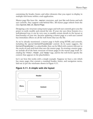 Master Pages


containing the header, footer, and other elements that you expect to display in
multiple web forms within a web application.

Master page files have the .master extension, and, just like web forms and web
user controls, they support code-behind files. All master pages inherit from the
class System.Web.UI.MasterPage.

Designing a site structure using master pages and web user controls gives you the
power to easily modify and extend the site. If your site uses these features in a
well-planned way, it can be very easy to modify certain details in the layout or
functionality of your site, because updating a master page or a web user control
has immediate effects on all the web forms that use the file.

As we’ve already mentioned, a master page is built using HTML and controls,
including the special ContentPlaceHolder control. As its name suggests, the
ContentPlaceHolder is a placeholder that can be filled with content relevant to
the needs of each web form that uses the master page. In creating a master page,
we include all of the basic structure of future pages in the master page itself, in-
cluding the <html>, <head>, and <body> tags, and let the web forms specify the
content that appears in the placeholders.

Let’s see how this works with a simple example. Suppose we have a site which
has many pages that contain a standard header, footer, and navigation menu,
laid out as per the wireframe shown in Figure 4.11.

Figure 4.11. A simple web site layout




                                                                                       133
 