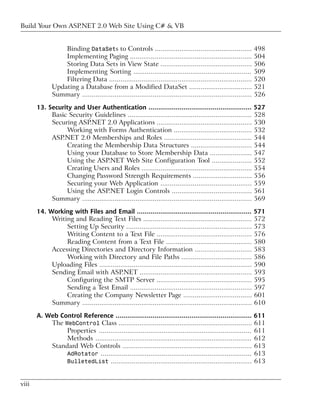 Build Your Own ASP.NET 2.0 Web Site Using C# & VB


                  Binding DataSets to Controls ...................................................                498
                  Implementing Paging ................................................................            504
                  Storing Data Sets in View State ................................................                506
                  Implementing Sorting ..............................................................             509
                  Filtering Data ...........................................................................      520
              Updating a Database from a Modified DataSet .................................                       521
              Summary .........................................................................................   526

       13. Security and User Authentication ..................................................... 527
            Basic Security Guidelines ................................................................. 528
            Securing ASP.NET 2.0 Applications .................................................. 530
                 Working with Forms Authentication ......................................... 532
            ASP.NET 2.0 Memberships and Roles .............................................. 544
                 Creating the Membership Data Structures ................................ 544
                 Using your Database to Store Membership Data ...................... 547
                 Using the ASP.NET Web Site Configuration Tool ..................... 552
                 Creating Users and Roles .......................................................... 554
                 Changing Password Strength Requirements ............................... 556
                 Securing your Web Application ................................................ 559
                 Using the ASP.NET Login Controls .......................................... 561
            Summary ......................................................................................... 569

       14. Working with Files and Email ........................................................... 571
            Writing and Reading Text Files ......................................................... 572
                 Setting Up Security .................................................................. 573
                 Writing Content to a Text File .................................................. 576
                 Reading Content from a Text File ............................................. 580
            Accessing Directories and Directory Information .............................. 583
                 Working with Directory and File Paths ..................................... 586
            Uploading Files ................................................................................ 590
            Sending Email with ASP.NET ........................................................... 593
                 Configuring the SMTP Server .................................................. 595
                 Sending a Test Email ................................................................ 597
                 Creating the Company Newsletter Page .................................... 601
            Summary ......................................................................................... 610

       A. Web Control Reference ...................................................................... 611
           The WebControl Class ...................................................................... 611
                Properties ................................................................................ 611
                Methods .................................................................................. 612
           Standard Web Controls .................................................................... 613
                AdRotator ............................................................................... 613
                BulletedList .......................................................................... 613



viii
 