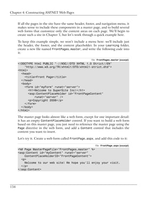 Chapter 4: Constructing ASP.NET Web Pages


      If all the pages in the site have the same header, footer, and navigation menu, it
      makes sense to include these components in a master page, and to build several
      web forms that customize only the content areas on each page. We’ll begin to
      create such a site in Chapter 5, but let’s work through a quick example here.

      To keep this example simple, we won’t include a menu here: we'll include just
      the header, the footer, and the content placeholder. In your Learning folder,
      create a new file named FrontPages.master, and write the following code into
      it:

                                                            File: FrontPages.master (excerpt)
      <!DOCTYPE html PUBLIC "-//W3C//DTD XHTML 1.0 Strict//EN"
          "http://www.w3.org/TR/xhtml1/DTD/xhtml1-strict.dtd">
      <html>
        <head>
          <title>Front Page</title>
        </head>
        <body>
          <form id="myForm" runat="server">
             <h1>Welcome to SuperSite Inc!</h1>
             <asp:ContentPlaceHolder id="FrontPageContent"
                 runat="server" />
             <p>Copyright 2006</p>
          </form>
        </body>
      </html>

      The master page looks almost like a web form, except for one important detail:
      it has an empty ContentPlaceHolder control. If you want to build a web form
      based on this master page, you just need to reference the master page using the
      Page directive in the web form, and add a Content control that includes the
      content you want to insert.

      Let's try it. Create a web form called FrontPage.aspx, and add this code to it:

                                                               File: FrontPage.aspx (excerpt)
      <%@ Page MasterPageFile="FrontPages.master" %>
      <asp:Content id="myContent" runat="server"
          ContentPlaceHolderID="FrontPageContent">
        <p>
          Welcome to our web site! We hope you'll enjoy your visit.
        </p>
      </asp:Content>




134
 