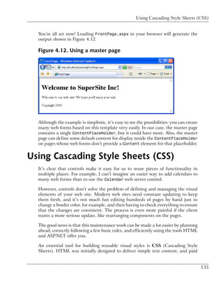 Using Cascading Style Sheets (CSS)


  You’re all set now! Loading FrontPage.aspx in your browser will generate the
  output shown in Figure 4.12.

  Figure 4.12. Using a master page




  Although the example is simplistic, it’s easy to see the possibilities: you can create
  many web forms based on this template very easily. In our case, the master page
  contains a single ContentPlaceHolder, but it could have more. Also, the master
  page can define some default content for display inside the ContentPlaceHolder
  on pages whose web forms don’t provide a Content element for that placeholder.


Using Cascading Style Sheets (CSS)
  It’s clear that controls make it easy for us to reuse pieces of functionality in
  multiple places. For example, I can’t imagine an easier way to add calendars to
  many web forms than to use the Calendar web server control.

  However, controls don’t solve the problem of defining and managing the visual
  elements of your web site. Modern web sites need constant updating to keep
  them fresh, and it’s not much fun editing hundreds of pages by hand just to
  change a border color, for example, and then having to check everything to ensure
  that the changes are consistent. The process is even more painful if the client
  wants a more serious update, like rearranging components on the pages.

  The good news is that this maintenance work can be made a lot easier by planning
  ahead, correctly following a few basic rules, and efficiently using the tools HTML
  and ASP.NET offer you.

  An essential tool for building reusable visual styles is CSS (Cascading Style
  Sheets). HTML was initially designed to deliver simple text content, and paid


                                                                                           135
 