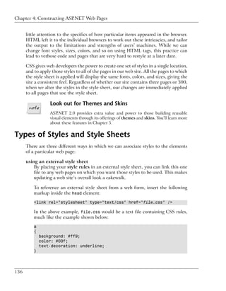 Chapter 4: Constructing ASP.NET Web Pages


      little attention to the specifics of how particular items appeared in the browser.
      HTML left it to the individual browsers to work out these intricacies, and tailor
      the output to the limitations and strengths of users’ machines. While we can
      change font styles, sizes, colors, and so on using HTML tags, this practice can
      lead to verbose code and pages that are very hard to restyle at a later date.

      CSS gives web developers the power to create one set of styles in a single location,
      and to apply those styles to all of the pages in our web site. All the pages to which
      the style sheet is applied will display the same fonts, colors, and sizes, giving the
      site a consistent feel. Regardless of whether our site contains three pages or 300,
      when we alter the styles in the style sheet, our changes are immediately applied
      to all pages that use the style sheet.

                  Look out for Themes and Skins
                  ASP.NET 2.0 provides extra value and power to those building reusable
                  visual elements through its offerings of themes and skins. You’ll learn more
                  about these features in Chapter 5.


Types of Styles and Style Sheets
      There are three different ways in which we can associate styles to the elements
      of a particular web page:

      using an external style sheet
          By placing your style rules in an external style sheet, you can link this one
          file to any web pages on which you want those styles to be used. This makes
          updating a web site’s overall look a cakewalk.

          To reference an external style sheet from a web form, insert the following
          markup inside the head element:

          <link rel="stylesheet" type="text/css" href="file.css" />

          In the above example, file.css would be a text file containing CSS rules,
          much like the example shown below:

          a
          {
              background: #ff9;
              color: #00f;
              text-decoration: underline;
          }




136
 