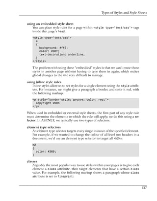 Types of Styles and Style Sheets


using an embedded style sheet
    You can place style rules for a page within <style type="text/css"> tags
    inside that page’s head.

    <style type="text/css">
      a
      {
        background: #ff9;
        color: #00f;
        text-decoration: underline;
      }
    </style>

    The problem with using these “embedded” styles is that we can’t reuse those
    styles in another page without having to type them in again, which makes
    global changes to the site very difficult to manage.

using inline style rules
    Inline styles allow us to set styles for a single element using the style attrib-
    ute. For instance, we might give a paragraph a border, and color it red, with
    the following markup:

    <p style="border-style: groove; color: red;">
      Copyright 2006
    </p>

When used in embedded or external style sheets, the first part of any style rule
must determine the elements to which the rule will apply; we do this using a se-
lector. In ASP.NET, we typically use two types of selectors:

element type selectors
   An element type selector targets every single instance of the specified element.
   For example, if we wanted to change the colour of all level two headers in a
   document, we’d use an element type selector to target all <h2>s:

    h2
    {
        color: #369;
    }

classes
    Arguably the most popular way to use styles within your pages is to give each
    element a class attribute, then target elements that have a certain class
    value. For example, the following markup shows a paragraph whose class
    attribute is set to fineprint:


                                                                                        137
 