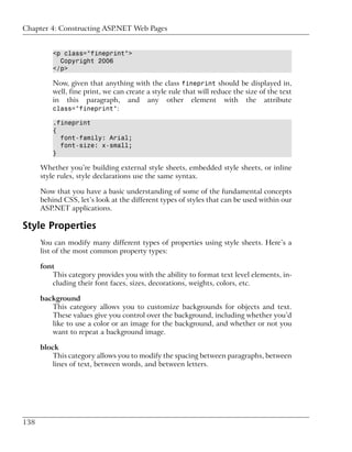 Chapter 4: Constructing ASP.NET Web Pages


          <p class="fineprint">
            Copyright 2006
          </p>

          Now, given that anything with the class fineprint should be displayed in,
          well, fine print, we can create a style rule that will reduce the size of the text
          in this paragraph, and any other element with the attribute
          class="fineprint":

          .fineprint
          {
            font-family: Arial;
            font-size: x-small;
          }

      Whether you’re building external style sheets, embedded style sheets, or inline
      style rules, style declarations use the same syntax.

      Now that you have a basic understanding of some of the fundamental concepts
      behind CSS, let’s look at the different types of styles that can be used within our
      ASP.NET applications.

Style Properties
      You can modify many different types of properties using style sheets. Here’s a
      list of the most common property types:

      font
         This category provides you with the ability to format text level elements, in-
         cluding their font faces, sizes, decorations, weights, colors, etc.

      background
         This category allows you to customize backgrounds for objects and text.
         These values give you control over the background, including whether you’d
         like to use a color or an image for the background, and whether or not you
         want to repeat a background image.

      block
          This category allows you to modify the spacing between paragraphs, between
          lines of text, between words, and between letters.




138
 